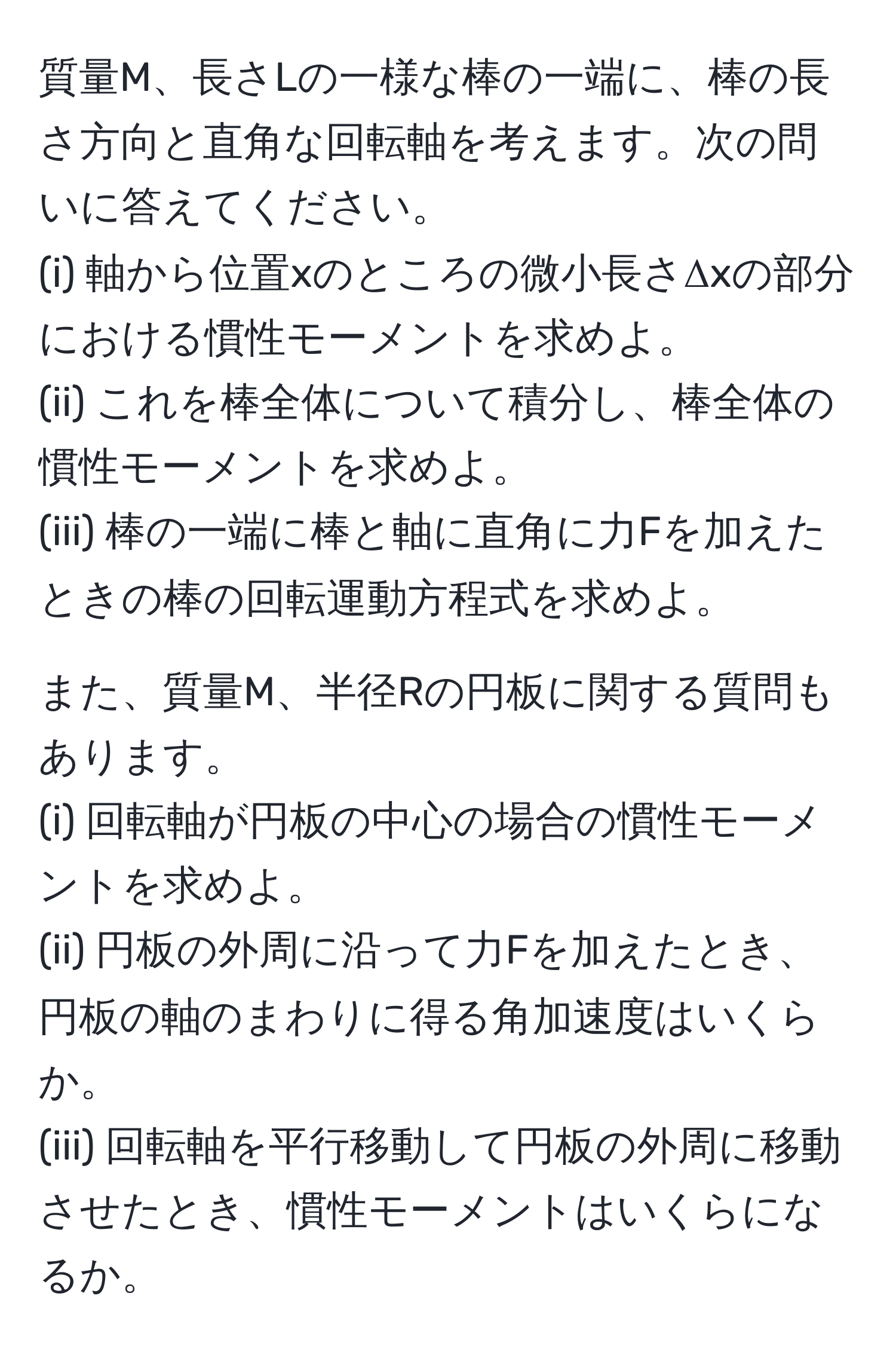 質量M、長さLの一様な棒の一端に、棒の長さ方向と直角な回転軸を考えます。次の問いに答えてください。  
(i) 軸から位置xのところの微小長さΔxの部分における慣性モーメントを求めよ。  
(ii) これを棒全体について積分し、棒全体の慣性モーメントを求めよ。  
(iii) 棒の一端に棒と軸に直角に力Fを加えたときの棒の回転運動方程式を求めよ。  

また、質量M、半径Rの円板に関する質問もあります。  
(i) 回転軸が円板の中心の場合の慣性モーメントを求めよ。  
(ii) 円板の外周に沿って力Fを加えたとき、円板の軸のまわりに得る角加速度はいくらか。  
(iii) 回転軸を平行移動して円板の外周に移動させたとき、慣性モーメントはいくらになるか。