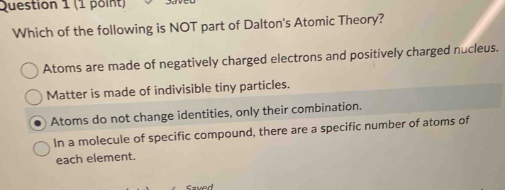 Which of the following is NOT part of Dalton's Atomic Theory?
Atoms are made of negatively charged electrons and positively charged nucleus.
Matter is made of indivisible tiny particles.
Atoms do not change identities, only their combination.
In a molecule of specific compound, there are a specific number of atoms of
each element.
Saved