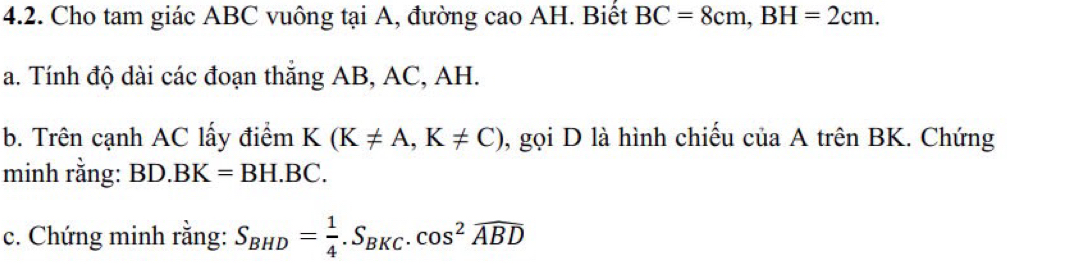 Cho tam giác ABC vuông tại A, đường cao AH. Biết BC=8cm, BH=2cm. 
a. Tính độ dài các đoạn thắng AB, AC, AH. 
b. Trên cạnh AC lấy điểm K(K!= A, K!= C) , gọi D là hình chiếu của A trên BK. Chứng 
minh rằng: BD.BK=BH.BC. 
c. Chứng minh rằng: S_BHD= 1/4 .S_BKC.cos^2widehat ABD