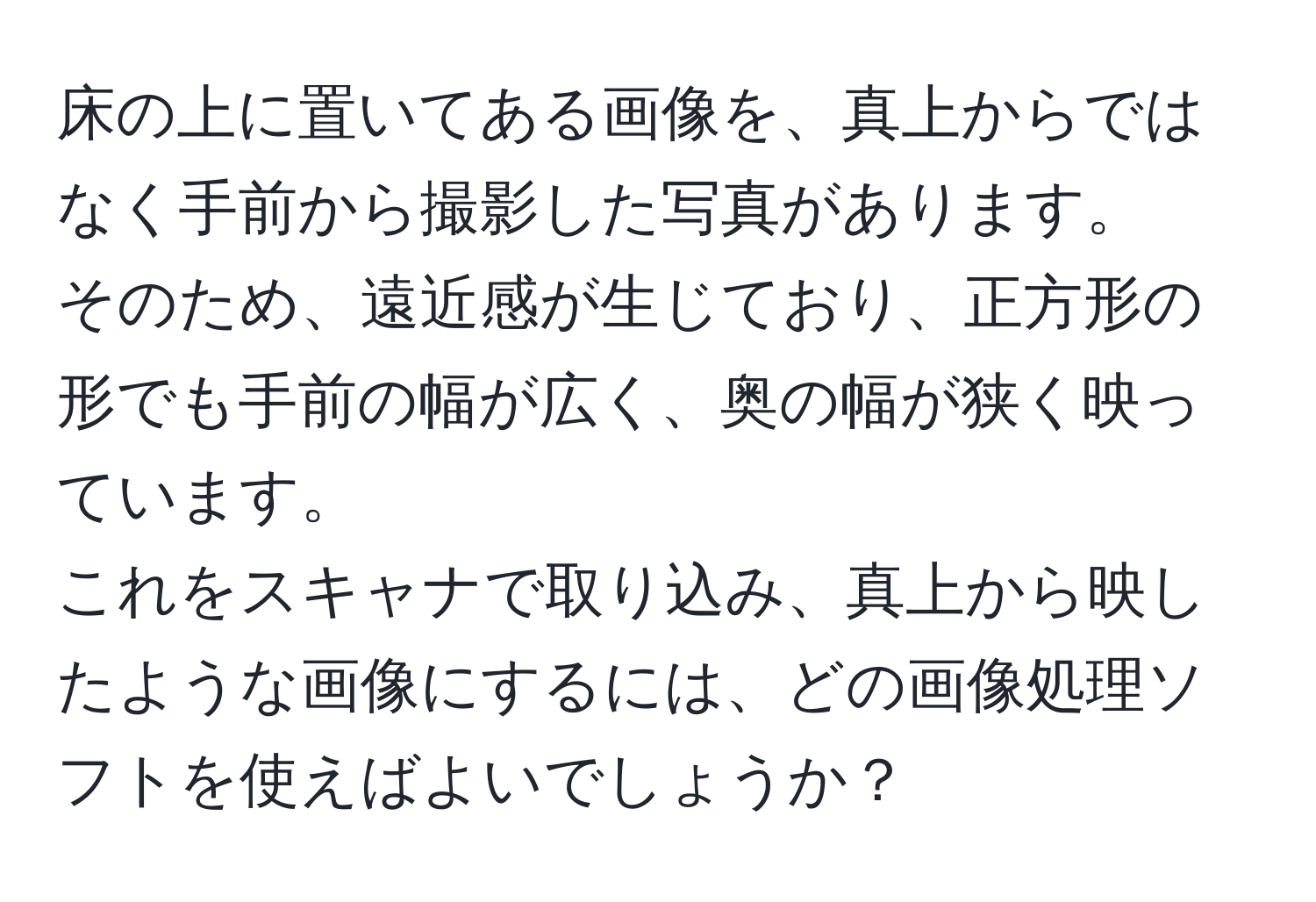 床の上に置いてある画像を、真上からではなく手前から撮影した写真があります。  
そのため、遠近感が生じており、正方形の形でも手前の幅が広く、奥の幅が狭く映っています。  
これをスキャナで取り込み、真上から映したような画像にするには、どの画像処理ソフトを使えばよいでしょうか？