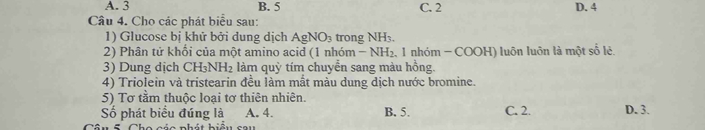 A. 3 B. 5 C. 2 D. 4
Câu 4. Cho các phát biểu sau:
1) Glucose bị khử bởi dung địch AgNO_3 trong NH₃.
2) Phân tử khối của một amino acid (1 1 him-NH_2 1 nhóm - COOH) luôn luôn là một số lê.
3) Dung dịch CH_3NH_2 làm quỳ tím chuyển sang màu hồng.
4) Triolein và tristearin đều làm mắt màu dung dịch nước bromine.
5) Tơ tầm thuộc loại tơ thiên nhiên. D. 3.
Số phát biểu đúng là A. 4. B. 5. C. 2.
a c ác phát biểu sau