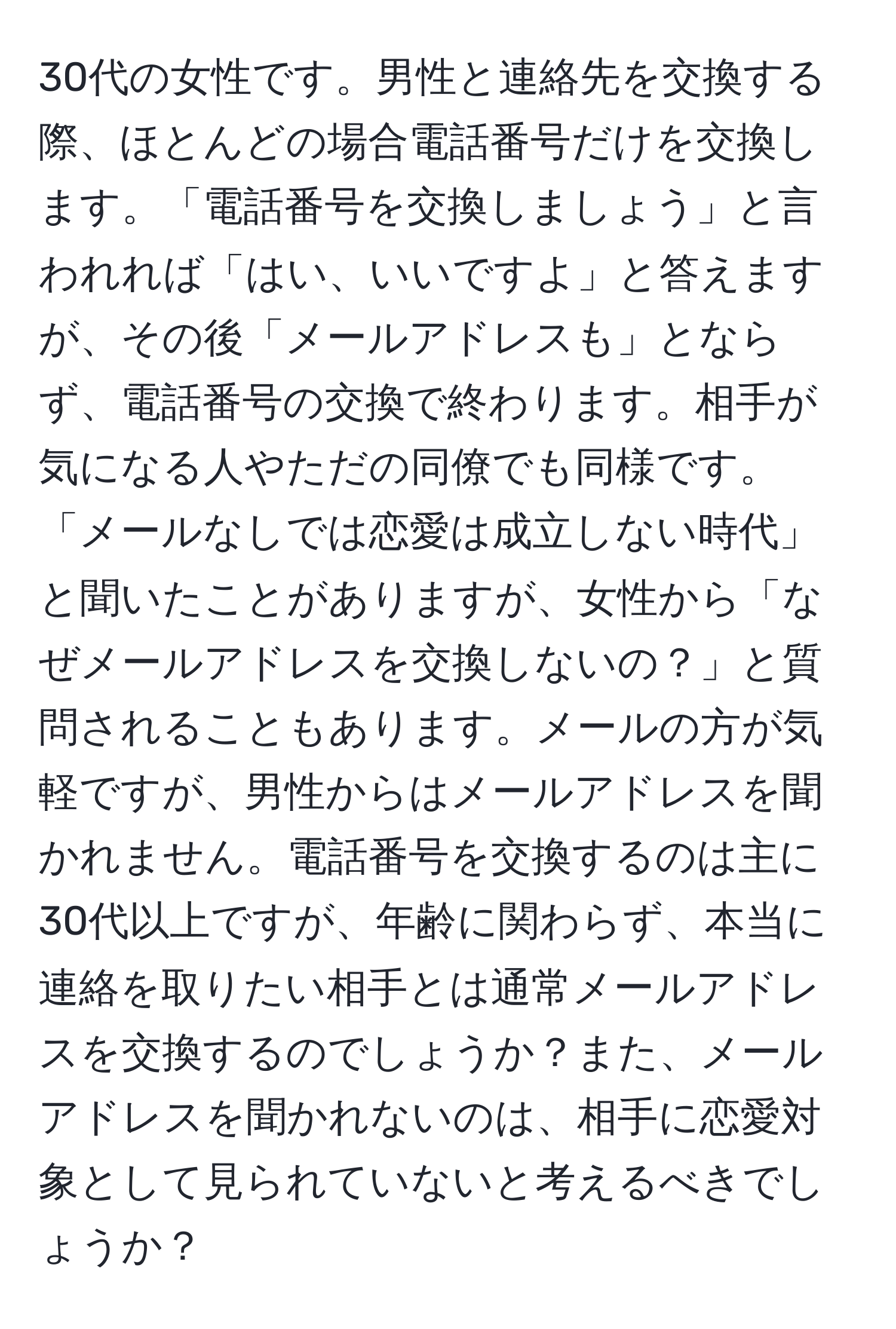 30代の女性です。男性と連絡先を交換する際、ほとんどの場合電話番号だけを交換します。「電話番号を交換しましょう」と言われれば「はい、いいですよ」と答えますが、その後「メールアドレスも」とならず、電話番号の交換で終わります。相手が気になる人やただの同僚でも同様です。「メールなしでは恋愛は成立しない時代」と聞いたことがありますが、女性から「なぜメールアドレスを交換しないの？」と質問されることもあります。メールの方が気軽ですが、男性からはメールアドレスを聞かれません。電話番号を交換するのは主に30代以上ですが、年齢に関わらず、本当に連絡を取りたい相手とは通常メールアドレスを交換するのでしょうか？また、メールアドレスを聞かれないのは、相手に恋愛対象として見られていないと考えるべきでしょうか？