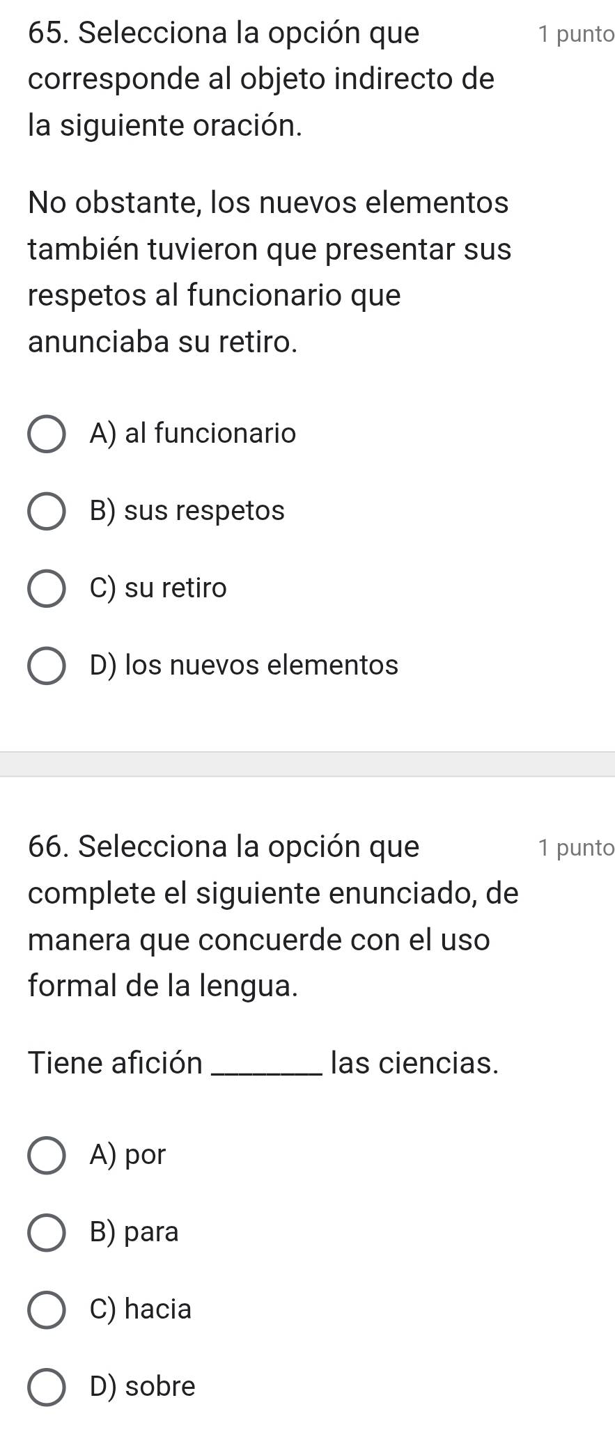 Selecciona la opción que 1 punto
corresponde al objeto indirecto de
la siguiente oración.
No obstante, los nuevos elementos
también tuvieron que presentar sus
respetos al funcionario que
anunciaba su retiro.
A) al funcionario
B) sus respetos
C) su retiro
D) los nuevos elementos
66. Selecciona la opción que 1 punto
complete el siguiente enunciado, de
manera que concuerde con el uso
formal de la lengua.
Tiene afición_ las ciencias.
A) por
B) para
C) hacia
D) sobre