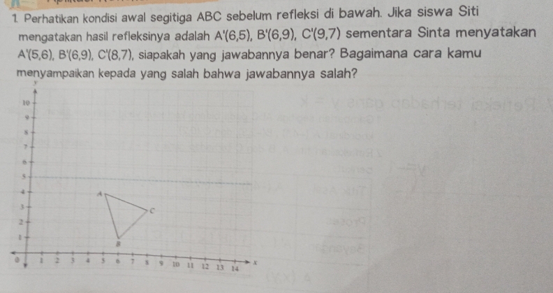 Perhatikan kondisi awal segitiga ABC sebelum refleksi di bawah. Jika siswa Siti 
mengatakan hasil refleksinya adalah A'(6,5), B'(6,9), C'(9,7) sementara Sinta menyatakan
A'(5,6), B'(6,9), C'(8,7), , siapakah yang jawabannya benar? Bagaimana cara kamu