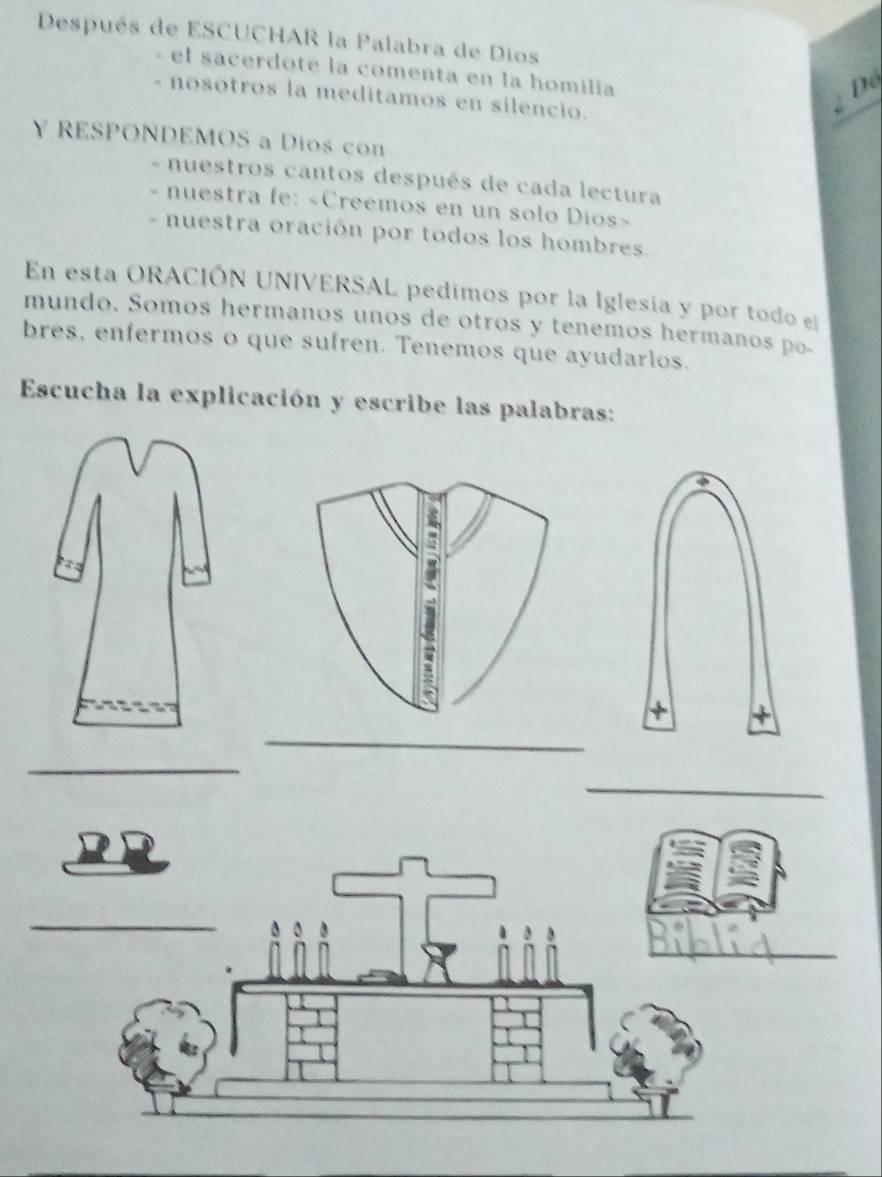 Después de ESCUCHAR la Palabra de Dios 
el sacerdote la comenta en la homilía 
nosotros la meditamos en silencio. 
Để 
Y RESPONDEMOS a Dios con 
- nuestros cantos después de cada lectura 
- nuestra fe: «Creemos en un solo Dios» 
- nuestra oración por todos los hombres. 
En esta ORACIÓN UNIVERSAL pedimos por la Iglesia y por todo e 
mundo. Somos hermanos unos de otros y tenemos hermanos po- 
bres, enfermos o que sufren. Tenemos que ayudarlos. 
Escucha la explicación y escribe las palabras: 
4 
_ 
_ 
_ 
_