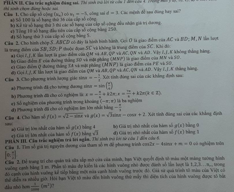 PHAN II. Câu trắc nghiệm đúng sai. Thi sinh trà lời từ cầu 1 đến cầu 4, Trong mời y u), b), U.
thỉ sinh chọn đủng hoặc sai.
Câu 1. Cho cấp số cộng (u_n) có u_1=-5 , công sai d=3. Các mệnh đề sau đúng hay sai?
a) Số 100 là số hạng thứ 36 của cấp số cộng.
b) Kể từ số hạng thứ 3 thì các số hạng của cấp số cộng đều nhận giá trị dương.
c) Tổng 10 số hạng đầu tiên của cấp số cộng bằng 250.
d) Số hạng thứ 3 của cấp số cộng bằng 5.
Câu 2. Cho hình chóp S. ABCD có đáy là hình bình hành. Gọi O là giao điểm của AC và BD; M, N lần lượt
là trung điểm của SB,SD; P thuộc đọan SC và không là trung điểm của SC. Khi đó:
a) Gọi I,J,K lần lượt là giao điểm của QM và AB,QP và AC,QN và AD. Vậy I,J,K không thắng hàng.
b) Giao điểm E của đường thẳng SO và mặt phẳng (MNP) là giao điểm của MN và SO.
c) Giao điểm Q đường thẳng SA và mặt phẳng (MNP) là giao điểm của PE và SO.
d) Gọi I,J,K lần lượt là giao điểm của QM và AB,QP và AC,QN và AD. Vậy I,J,K thắng hàng.
Câu 3. Cho phương trình lượng giác sin x=- 1/2  Xét tính đúng sai của các khẳng định sau:
a) Phương trình đã cho tương đương sin x=sin ( π /6 )
b) Phương trình đã cho có nghiệm là: x=- π /6 +k2π ;x= 7π /6 +k2π (k∈ Z).
c) Số nghiệm của phương trình trong khoảng (-π ;π ) là ba nghiệm
d) Phương trình đã cho có nghiệm âm lớn nhất bằng - π /3 
Câu 4. Cho hàm số f(x)=sqrt(2-sin x) yà g(x)=sqrt(3)sin x-cos x+2. Xét tính đúng sai của các khẳng định
sau: bằng 0
a) Giá trị lớn nhất của hàm số g(x) bằng 4 b) Giá trị nhỏ nhất của hàm số g(x)
c) Giá trị lớn nhất của hàm số f(x) bằng sqrt(3) d) Giá trị nhỏ nhất của hàm số f(x) bằng 1
PHẢN III. Câu trắc nghiệm trả lời ngắn. Thi sinh trả lời từ cầu 1 đến câu 6.
Câu 1. Tìm số giá trị nguyên dương của tham số m đề phương trình cos 2x-4sin x+m=0 có nghiệm trên
[0: π /2 ].
Câu 2. Để trang trí cho quán trả sữa sắp mở cửa của mình, bạn Việt quyết định tô màu một mảng tường hình
vuông cạnh bằng 1 m. Phần tô màu dự kiến là các hình vuông nhỏ được đánh số lần lượt là 1,2,3...n, ,., trong
đó cạnh của hình vuông kế tiếp bằng một nửa cạnh hình vuông trước đó. Giả sử quá trình tô màu của Việt có
thể diễn ra nhiều giờ. Hỏi bạn Việt tô màu đến hình vuông thứ mấy thì diện tích của hình vuông được tô bắt
đầu nhó hơn  1/1000 (m^2) ?