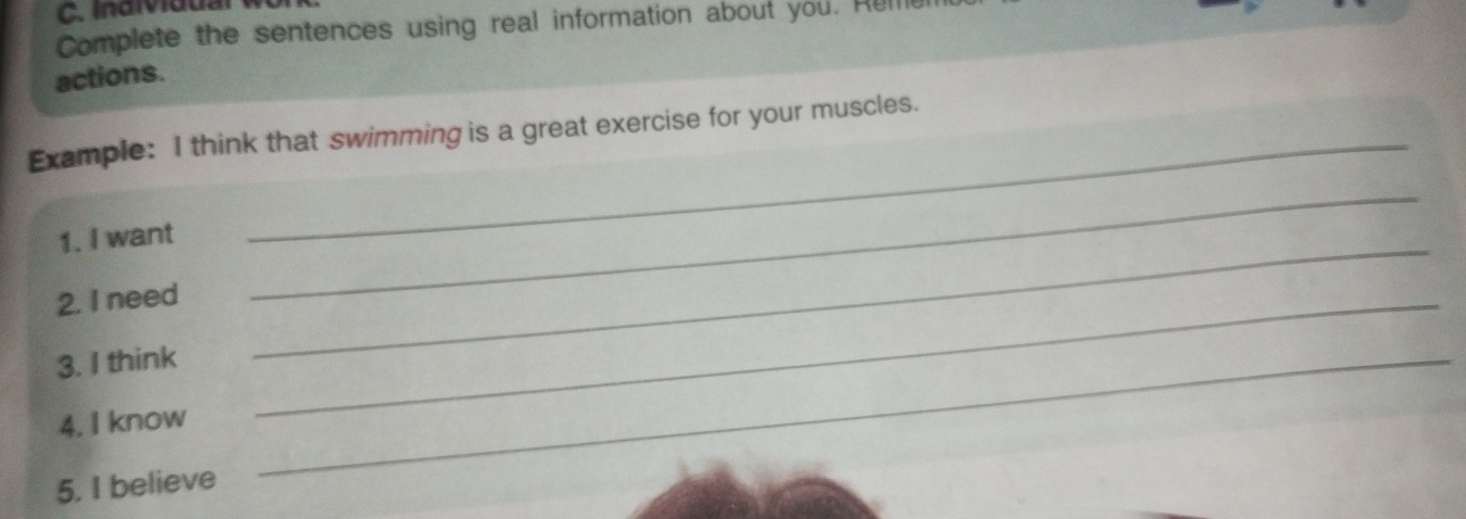 Individual 
Complete the sentences using real information about you. Hul 
actions. 
Example: I think that swimming is a great exercise for your muscles. 
_ 
1. I want 
_ 
2. I need_ 
3. I think_ 
4. I know 
5. I believe