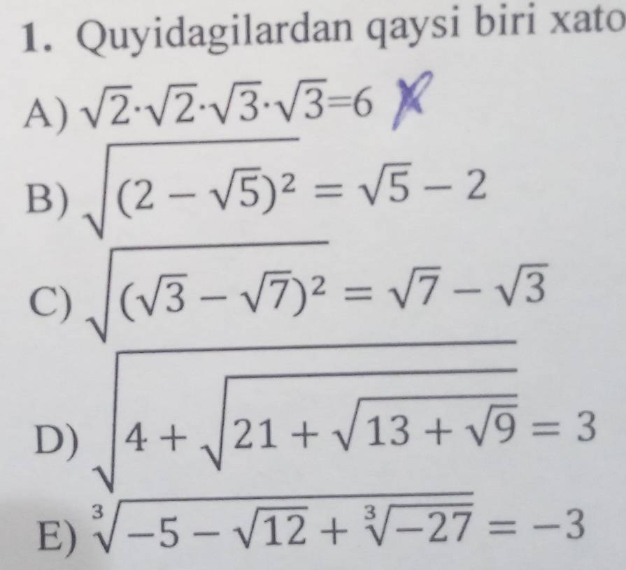 Quyidagilardan qaysi biri xato
A) sqrt(2)· sqrt(2)· sqrt(3)· sqrt(3)=6
B) sqrt((2-sqrt 5))^2=sqrt(5)-2
C) sqrt((sqrt 3)-sqrt(7))^2=sqrt(7)-sqrt(3)
D) sqrt(4+sqrt 21+sqrt 13+sqrt 9)=3
E) sqrt[3](-5-sqrt 12)+sqrt[3](-27)=-3