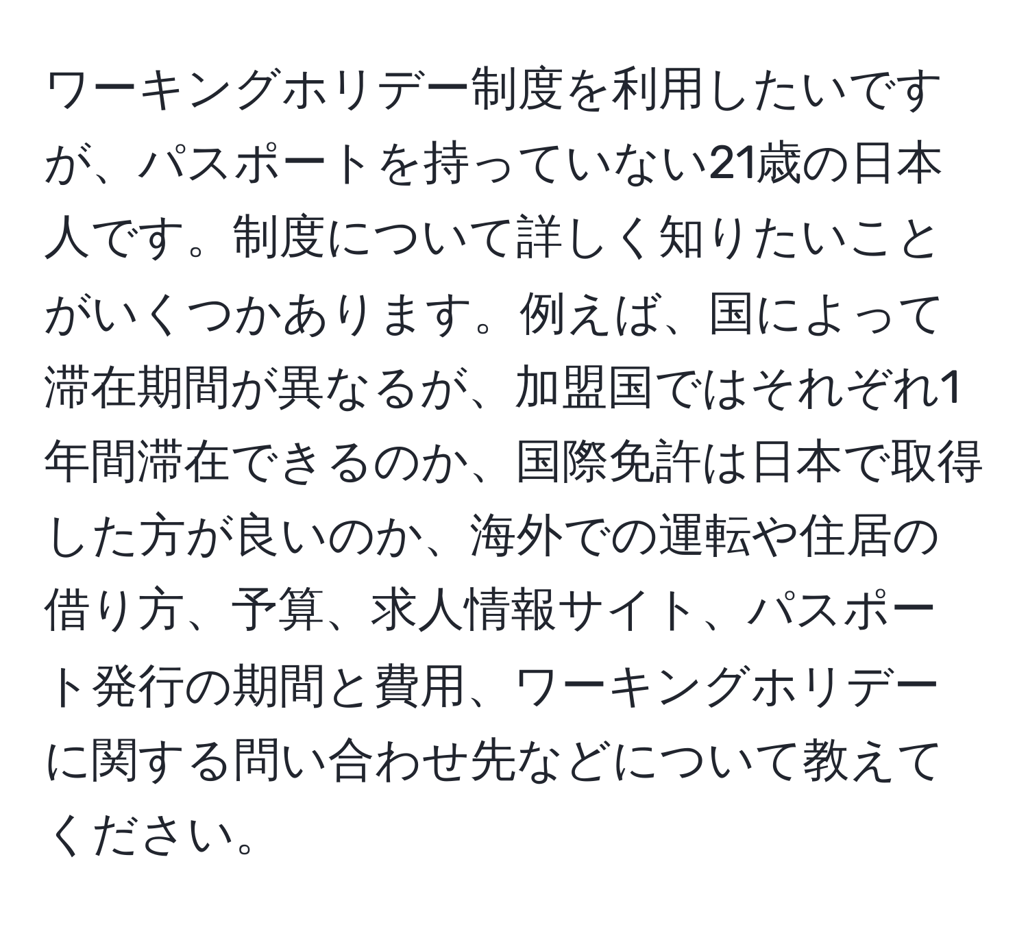 ワーキングホリデー制度を利用したいですが、パスポートを持っていない21歳の日本人です。制度について詳しく知りたいことがいくつかあります。例えば、国によって滞在期間が異なるが、加盟国ではそれぞれ1年間滞在できるのか、国際免許は日本で取得した方が良いのか、海外での運転や住居の借り方、予算、求人情報サイト、パスポート発行の期間と費用、ワーキングホリデーに関する問い合わせ先などについて教えてください。