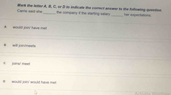 Mark the letter A, B, C, or D to indicate the correct answer to the following question.
Carrie said she_ the company if the starting salary _her expectations.
A would join/ have met
B will join/meets
cí joins/ meet
D would join/ would have met