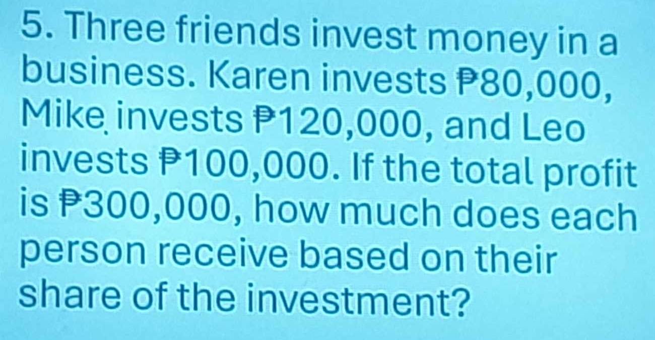 Three friends invest money in a 
business. Karen invests P80,000, 
Mike invests P120,000, and Leo 
invests P100,000. If the total profit 
is P300,000, how much does each 
person receive based on their 
share of the investment?