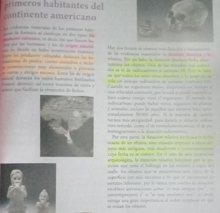 primeros habitantes del
continente americano
Las evidencias materiales de los primeros habi-
deses de América se clasifican en dos tipos: los
ciducros culturales, es decir, los que fueron he-
os por los humanos, y los de origen natural, Hay dos formas de obtener una datición o fechamiento
es, donde no hubo intervención humana. de las evidencias materiales: la datación absolura y la
Entre los productos culturales destacan las he- relativa. Por un lado, la daración absoluta fecha disec
tmientas de piedra, ciertos utensílios e inclu-  tamente los objetos. Uno de los mérodos más conoo
sonstrucciones muy elementales o pinturas dos es el de radiocarbono o carbono 14. Este se basa
en cuevas y abrigos rocosos. Entre las de origen en que todos los seres vivos absorben a lo largo de su
hatural destacan los restos humanos fosilizados  vida un isótopo radioactivo de carbóno (carbono 14).
(buesos, dientes), así como muestras de tierra y Cuando un organismo muere, desprende ese isótopo a
carbón que facilitan la obtención de fechas. una velocidad constante, por lo cual se puede cuantificar
hace cuánto tiempo vivió el organismo. El método de
radiocarbono puede fechar restos orgánicos de planras
y animales, incluso de aquellos que vivieron hace apro
ximadamente 50000 años. Sí la muestra de carbón
tuviera más antigüedad, para datarla se deberia utilizar
otro método , como e l de termoluminicencia,    p
leomagnetismo o la datación radiométrica.
Por otra parte, la datación relativa no busca la fecha
exacta de un objeto, sino situarlo respecto a otros ob 
jetos más antiguos, más modernos o contemporáneos
cuya fecha ya se conoce. En el caso de una excavación
arqueológica, la datación relativa funciona por la po
sición que tiene el hallazgo en los estratos o capas del
suelo: los objetos que se encuentran más cerca de la
superficie son más recientes a los que se encuentrán en
estratos inferiores, por lo tanto, este sistema de daración
establece aseveraciones como "es más antiguo que", "es
contemporáneo a'' o 'es más moderno que a es decir.
otorga una gran importancia al orden temporal en que
se sitúan los objetos.