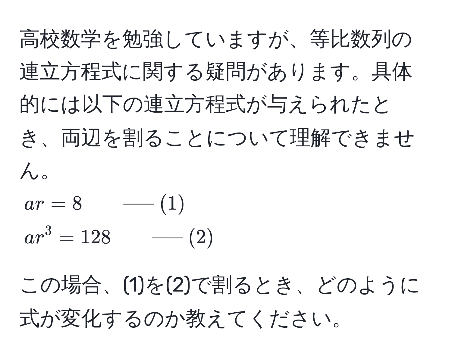 高校数学を勉強していますが、等比数列の連立方程式に関する疑問があります。具体的には以下の連立方程式が与えられたとき、両辺を割ることについて理解できません。  
$ ar = 8 qquad ----- (1) $  
$ ar^(3 = 128 qquad ----- (2)) $  

この場合、(1)を(2)で割るとき、どのように式が変化するのか教えてください。