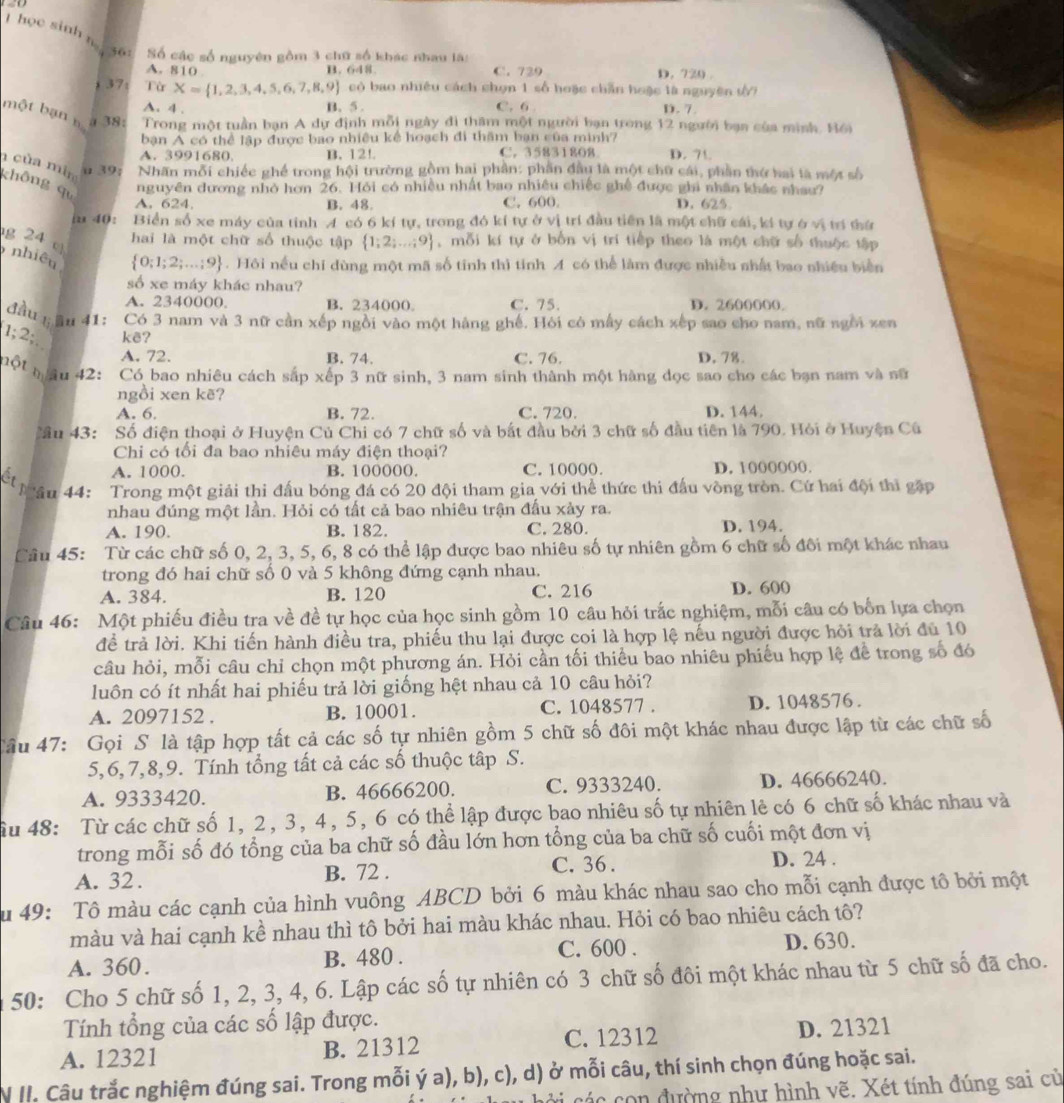 học sinh n 36 Số các số nguyên gồm 3 chữ số khác nhau là:
B.
A. 810 648 C. 729 D. 720.
37 Từ X= 1,2,3,4,5,6,7,8,9 có bao nhiều cách chọn 1 số hoặc chẵn hoặc là nguyên t 7
A. 4 . B. 5 . C. 6 D. 7
bột bạn n α 38:  Trong một tuần bạn A dự định mỗi ngày đi thăm một người bạn trong 12 người bạn của mình. Bồi
bạn A có thể lập được bao nhiều kể hoạch đi thăm bạn của minh?
A. 3991680. B. 12! C. 35831808 D. 71
n của min u 39; Nhãn mỗi chiếc ghế trong hội trường gồm hai phần: phần đầu là một chữ cái, phần thứ hai là một số
không qu
nguyên dương nhỏ hơn 26. Hỏi có nhiều nhất bao nhiều chiếc ghề được ghi nhân khác nhau?
A. 624. B. 48 C. 600. D. 625
i 40: Biển số xe máy của tỉnh A có 6 kí tự, trong đó kí tự ở vị trí đầu tiên là một chữ cái, kí tự ở vị trí thứ
g 24 c
hai là một chữ số thuộc tập  1;2;...;9 , mỗi kí tự ở bốn vị trí tiếp theo là một chữ số thuộc tập
nhiêu
 0;1;2;...;9. Hôi nếu chỉ dùng một mã số tinh thì tỉnh A có thể làm được nhiều nhất bao nhiều biển
số xe máy khác nhau?
A. 2340000. B. 234000。 C. 75. D. 2600000.
đầu !; ầu 41: Có 3 nam và 3 nữ cần xếp ngồi vào một hàng ghế. Hỏi có mẫy cách xếp sao cho nam, nữ ngôi xen
1;2; kê? D. 78.
A. 72. B. 74. C. 76.
một mâu 42: Có bao nhiêu cách sắp xếp 3 nữ sinh, 3 nam sinh thành một hàng dọc sao cho các bạn nam và nữ
ngồi xen kẽ?
A. 6 B. 72. C. 720. D. 144.
ầu 43: Số điện thoại ở Huyện Củ Chi có 7 chữ số và bắt đầu bởi 3 chữ số đầu tiên là 790. Hỏi ở Huyện Cú
Chi có tối đa bao nhiêu máy điện thoại?
A. 1000. B. 100000. C. 10000. D. 1000000.
ếl ậu 44: Trong một giải thi đầu bóng đá có 20 đội tham gia với thể thức thi đầu vòng tròn. Cứ hai đội thi gặp
nhau đúng một lần. Hỏi có tất cả bao nhiêu trận đấu xảy ra.
A. 190. B. 182. C. 280. D. 194.
Câu 45: Từ các chữ số 0, 2, 3, 5, 6, 8 có thể lập được bao nhiêu số tự nhiên gồm 6 chữ số đôi một khác nhau
trong đó hai chữ số 0 và 5 không đứng cạnh nhau.
A. 384. B. 120 C. 216 D. 600
Câu 46: Một phiếu điều tra về đề tự học của học sinh gồm 10 câu hỏi trắc nghiệm, mỗi câu có bốn lựa chọn
để trả lời. Khi tiến hành điều tra, phiếu thu lại được coi là hợp lệ nếu người được hỏi trả lời đủ 10
câu hỏi, mỗi câu chỉ chọn một phương án. Hỏi cần tối thiểu bao nhiêu phiếu hợp lệ để trong số đó
luôn có ít nhất hai phiếu trả lời giống hệt nhau cả 10 câu hỏi?
A. 2097152 . B. 10001. C. 1048577 . D. 1048576 .
Câu 47: Gọi S là tập hợp tất cả các số tự nhiên gồm 5 chữ số đôi một khác nhau được lập từ các chữ số
5,6, 7,8,9. Tính tổng tất cả các số thuộc tập S.
A. 9333420. B. 46666200. C. 9333240. D. 46666240.
âu 48: Từ các chữ số 1, 2, 3, 4, 5, 6 có thể lập được bao nhiêu số tự nhiên lẻ có 6 chữ số khác nhau và
trong mỗi số đó tổng của ba chữ số đầu lớn hơn tổng của ba chữ số cuối một đơn vị
A. 32. B. 72 . C. 36 . D. 24 .
u 49: Tô màu các cạnh của hình vuông ABCD bởi 6 màu khác nhau sao cho mỗi cạnh được tô bởi một
màu và hai cạnh kề nhau thì tô bởi hai màu khác nhau. Hỏi có bao nhiêu cách tô?
C. 600 .
A. 360. B. 480 . D. 630.
50: Cho 5 chữ số 1, 2, 3, 4, 6. Lập các số tự nhiên có 3 chữ số đôi một khác nhau từ 5 chữ số đã cho.
Tính tổng của các số lập được.
A. 12321 B. 21312 C. 12312 D. 21321
N II. Câu trắc nghiệm đúng sai. Trong mỗi ý a), b), c), d) ở mỗi câu, thí sinh chọn đúng hoặc sai.
c i     on đường như hình vẽ. Xét tính đúng sai cử