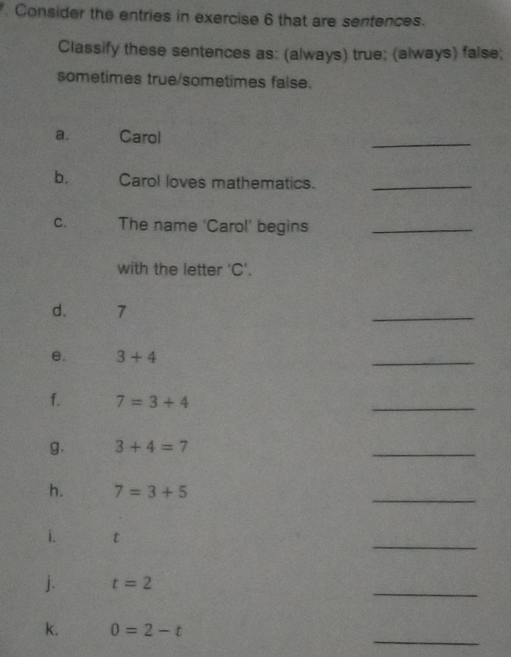 Consider the entries in exercise 6 that are sentences. 
Classify these sentences as: (always) true; (always) false; 
sometimes true/sometimes false. 
a. Carol 
_ 
b. Carol loves mathematics._ 
C. The name ‘Carol’ begins_ 
with the letter ' C '. 
d. 7
_ 
e. 3+4
_ 
f. 7=3+4
_ 
g. 3+4=7
_ 
_ 
h. 7=3+5
_ 
i. t
_ 
j. t=2
_ 
k. 0=2-t