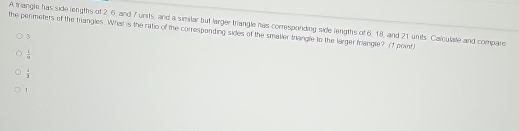 A triangle has side lengths of 2, 6, and 7 units, and a similar but larger triangle has corresponding side lengths of 6, 18, and 21 units Calculate and compare
the permeters of the trangles. What is the ratio of the corresponding sides of the smaller trangle to the larger triangle? (f point)
3
 1/9 
 4/3 
1