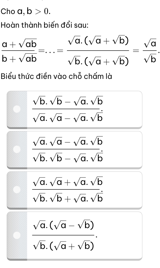 Cho a, b>0. 
Hoàn thành biến đổi sau:
 (a+sqrt(ab))/b+sqrt(ab) =...= (sqrt(a).(sqrt(a)+sqrt(b)))/sqrt(b).(sqrt(a)+sqrt(b)) = sqrt(a)/sqrt(b) . 
Biểu thức điền vào chỗ chấm là
 (sqrt(b).sqrt(b)-sqrt(a).sqrt(b))/sqrt(a).sqrt(a)-sqrt(a).sqrt(b) 
 (sqrt(a).sqrt(a)-sqrt(a).sqrt(b))/sqrt(b).sqrt(b)-sqrt(a).sqrt(b) 
 (sqrt(a).sqrt(a)+sqrt(a).sqrt(b))/sqrt(b).sqrt(b)+sqrt(a).sqrt(b) 
 (sqrt(a).(sqrt(a)-sqrt(b)))/sqrt(b).(sqrt(a)+sqrt(b)) .