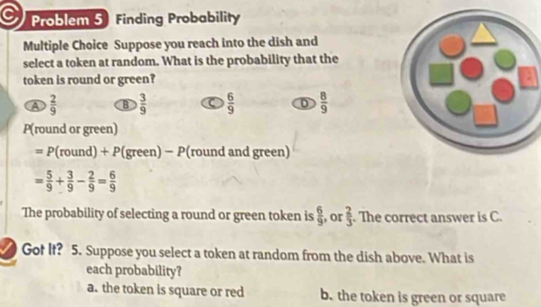 Problem 5 Finding Probability
Multiple Choice Suppose you reach into the dish and
select a token at random. What is the probability that the
token is round or green?
A  2/9  B  3/9   6/9  D  8/9 
P(round or green)
= P (round) + P(green) − P(round and green)
= 5/9 + 3/9 - 2/9 = 6/9 
The probability of selecting a round or green token is  6/9  , or  2/3 . The correct answer is C.
Got It? 5. Suppose you select a token at random from the dish above. What is
each probability?
a. the token is square or red b. the token is green or square