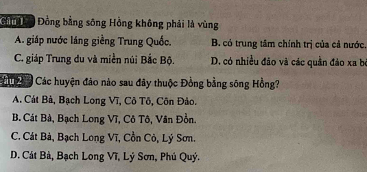 Cin n Đồng bằng sông Hồng không phải là vùng
A. giáp nước láng giềng Trung Quốc. B. có trung tâm chính trị của cả nước.
C. giáp Trung du và miền núi Bắc Bộ. D. có nhiều đảo và các quần đảo xa be
Cu Các huyện đảo nào sau đây thuộc Đồng bằng sông Hồng?
A. Cát Bà, Bạch Long Vĩ, Cô Tô, Côn Đảo.
B. Cát Bà, Bạch Long Vĩ, Cô Tô, Vân Đồn.
C. Cát Bà, Bạch Long Vĩ, Cồn Cò, Lý Sơn.
D. Cát Bà, Bạch Long Vĩ, Lý Sơn, Phú Quý.