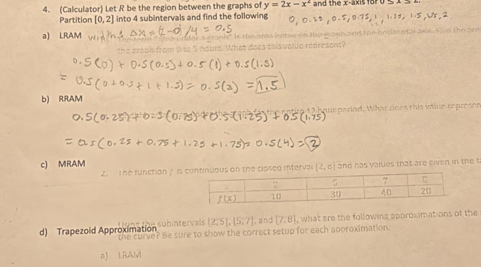 (Calculator) Let R be the region between the graphs of y=2x-x^2 and the x-axis for 2 A=
Partition [0,2] into 4 subintervals and find the following
a) LRAM n ta l  a xie. Fvd the are 
ea linder a graph" is the area honucen the grann and the h
rom 9 to 5 hours. What does thiswalue coresent?
b) RRAM
re 12 hour period. What does this value represon
c) MRAM
2. The function y isterval (2,8) and has values that are riven in the t
d) Trapezoid Approximation [2,5],[5,7] , and [7,8] , what are the following approximations of the
e subintervals
ve? Be sure to show the correct setup for each approximation.
a) Li