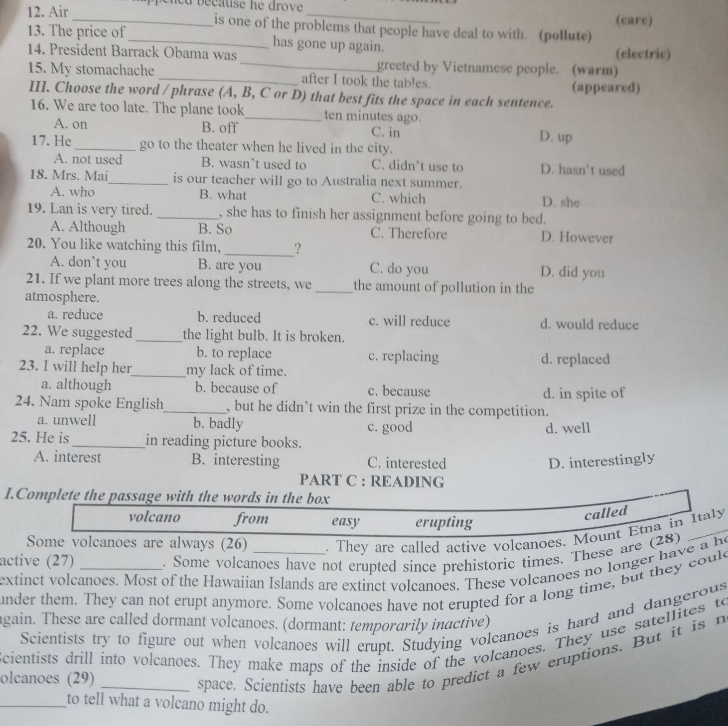 ecause he drove 
(care)
12. Air_ is one of the problems that people have deal to with. (pollute)
13. The price of_ has gone up again.
14. President Barrack Obama was (electric)
_greeted by Vietnamese people. (warm)
15. My stomachache _after I took the tables.
(appeared)
III. Choose the word / phrase (A, B, C or D) that best fits the space in each sentence.
16. We are too late. The plane took_ ten minutes ago.
A. on B. off C. in D. up
17. He _go to the theater when he lived in the city.
A. not used B. wasn’t used to C. didn’t use to D. hasn’t used
18. Mrs. Mai_ is our teacher will go to Australia next summer.
A. who B. what C. which D. she
19. Lan is very tired. _, she has to finish her assignment before going to bed.
A. Although B. So C. Therefore D. However
20. You like watching this film, _?
A. don’t you B. are you C. do you D. did you
21. If we plant more trees along the streets, we _the amount of pollution in the
atmosphere.
a. reduce b. reduced c. will reduce d. would reduce
22. We suggested _the light bulb. It is broken.
a. replace b. to replace c. replacing
d. replaced
23. I will help her_ my lack of time.
a. although b. because of c. because
d. in spite of
24. Nam spoke English_ , but he didn’t win the first prize in the competition.
a. unwell b. badly
c. good d. well
25. He is_ in reading picture books.
A. interest B. interesting C. interested D. interestingly
PART C : READING
I.Complete the passage with the words in the box
volcano from easy erupting
called
Some volcanoes are always (26)
. They are called active volcanoes. Mount Etna in Italy
active (27) _. Some volcanoes have not erupted since prehistoric times. These are (28)
extinct volcanoes. Most of the Hawaiian Islands are extinct volcanoes. These volcanoes no longer have a he
nder them. They can not erupt anymore. Some volcanoes have not erupted for a long time, but they could
again. These are called dormant volcanoes. (dormant: temporarily inactive) Scientists try to figure out when volcanoes will erupt. Studying volcanoes is hard and dangerous
Scientists drill into volcanoes. They make maps of the inside of the volcanoes. They use satellites to
olcanoes (29)_
space. Scientists have been able to predict a few eruptions. But it is n
_to tell what a volcano might do.