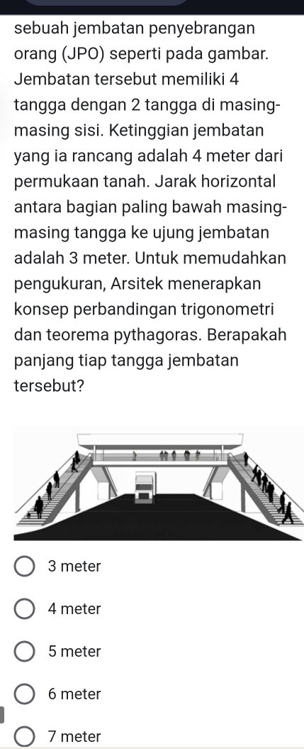 sebuah jembatan penyebrangan
orang (JPO) seperti pada gambar.
Jembatan tersebut memiliki 4
tangga dengan 2 tangga di masing-
masing sisi. Ketinggian jembatan
yang ia rancang adalah 4 meter dari
permukaan tanah. Jarak horizontal
antara bagian paling bawah masing-
masing tangga ke ujung jembatan
adalah 3 meter. Untuk memudahkan
pengukuran, Arsitek menerapkan
konsep perbandingan trigonometri
dan teorema pythagoras. Berapakah
panjang tiap tangga jembatan
tersebut?
3 meter
4 meter
5 meter
6 meter
7 meter