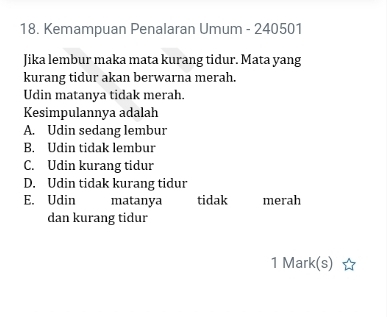 Kemampuan Penalaran Umum - 240501
Jika lembur maka mata kurang tidur. Mata yang
kurang tidur akan berwarna merah.
Udin matanya tidak merah.
Kesimpulannya adalah
A. Udin sedang lembur
B. Udin tidak lembur
C. Udin kurang tidur
D. Udin tidak kurang tidur
E. Udin matanya tidak merah
dan kurang tidur
1 Mark(s)