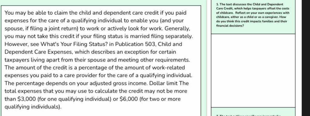 The text discusses the Child and Dependent 
Care Credit, which helps taxpayers offset the costs 
You may be able to claim the child and dependent care credit if you paid of childcare. Reflect on your own experiences with 
childcare, either as a child or as a caregiver. How 
expenses for the care of a qualifying individual to enable you (and your do you think this credit impacts families and their 
spouse, if filing a joint return) to work or actively look for work. Generally, financial decisions? 
you may not take this credit if your filing status is married filing separately. 
However, see What's Your Filing Status? in Publication 503, Child and 
Dependent Care Expenses, which describes an exception for certain 
taxpayers living apart from their spouse and meeting other requirements. 
The amount of the credit is a percentage of the amount of work-related 
expenses you paid to a care provider for the care of a qualifying individual. 
The percentage depends on your adjusted gross income. Dollar limit The 
total expenses that you may use to calculate the credit may not be more 
than $3,000 (for one qualifying individual) or $6,000 (for two or more 
qualifying individuals).