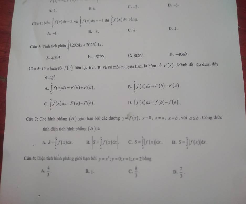 f(1)=-2x+(-)
C. --2 D. -6 .
A. 2 . B 6 -
Câu 4: Nếu ∈tlimits _0^(4f(x)dx=5 và ∈tlimits _2^4f(x)dx=-1 thỉ ∈tlimits _0^2f(x)dx bằng.
A. -4 B. -6 . C. 6 .
D. 4 .
Câu 5: Tinh tích phân ∈tlimits _0^1(2024x+2025)dx.
A. 4049 . B. -3037 . C. 3037 . D. -4049 .
Câu 6: Cho hàm số f(x) liên tục trên R và có một nguyên hàm là hàm số F(x). Mệnh đề nào dưới đây
đúng?
A. ∈tlimits _a^bf(x)dx=F(b)+F(a). ∈tlimits _a^bf(x)dx=F(b)-F(a).
B.
C. ∈tlimits _a^bf(x)dx=F(a)-F(b).
D. ∈t f(x)dx=f(b)-f(a).
Câu 7: Cho hình phẳng (H) giới hạn bởi các đường y=f(x),y=0,x=a,x=b , với a≤ b. Công thức
tính diện tích hình phầng (H) là
A. S=∈tlimits _a^bf(x)dx. B. |S=∈tlimits _a^bf(x)dx|. C. S=∈tlimits _(π)^3|f(x)|dx. D. S=∈tlimits _b^a|f(x)|dx.
Câu 8: Diện tích hình phẳng giới hạn bởi y=x^2);y=0;x=1;x=2bing
A.  4/3 . B. | . C.  8/3 . D.  7/3 .