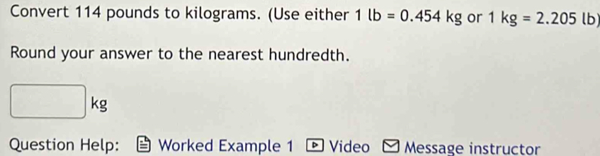 Convert 114 pounds to kilograms. (Use either 1lb=0.454kg or 1kg=2.205 lb)
Round your answer to the nearest hundredth.
□  |kg
frac □  
Question Help: Worked Example 1 D Video Message instructor