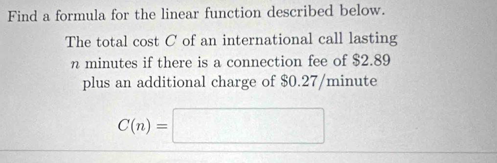 Find a formula for the linear function described below. 
The total cost C of an international call lasting
n minutes if there is a connection fee of $2.89
plus an additional charge of $0.27/minute
C(n)=□