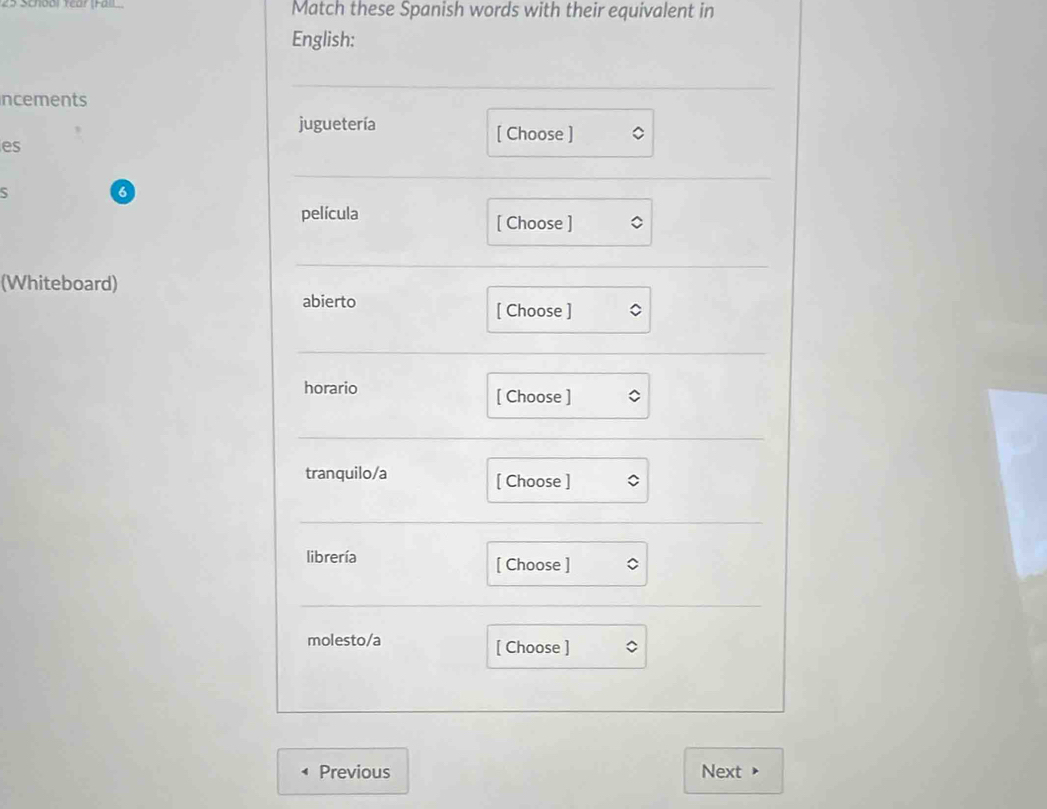 School Year (Fall Match these Spanish words with their equivalent in
English:
ncements
juguetería [ Choose ]
es
S
6
película [ Choose ]
(Whiteboard)
abierto [ Choose ]
horario [ Choose ]
tranquilo/a [ Choose ]
librería [ Choose ]
molesto/a [ Choose ]
Previous Next