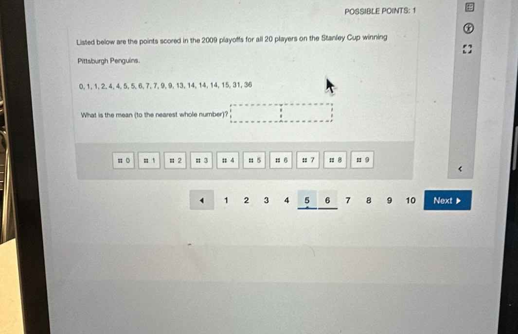 POSSIBLE POINTS: 1 
Listed below are the points scored in the 2009 playoffs for all 20 players on the Stanley Cup winning 
Pittsburgh Penguins.
0, 1, 1, 2, 4, 4, 5, 5, 6, 7, 7, 9, 9, 13, 14, 14, 14, 15, 31, 36
What is the mean (to the nearest whole number)? 
:; ( :: 1 : 2 : 3 :: 4 ::5 ::6 :: 7 :8 :: 9
1 2 3 4 5 6 7 8 9 10 Next ▶