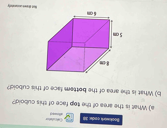 Bookwork code: 3B Calculator 
allowed 
a) What is the area of the top face of this cuboid? 
b) What is the area of the bottom face of this cuboid? 
Not drawn accurately