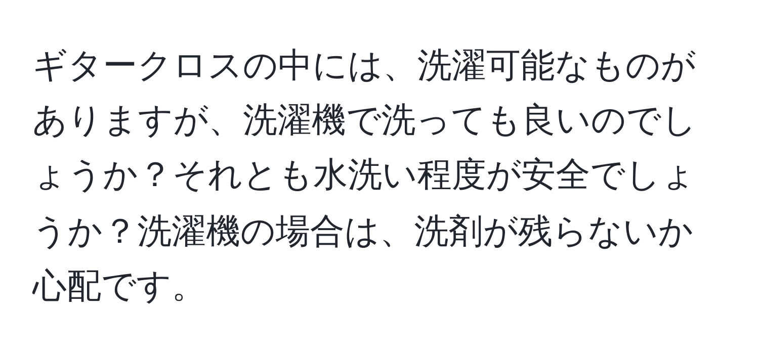 ギタークロスの中には、洗濯可能なものがありますが、洗濯機で洗っても良いのでしょうか？それとも水洗い程度が安全でしょうか？洗濯機の場合は、洗剤が残らないか心配です。