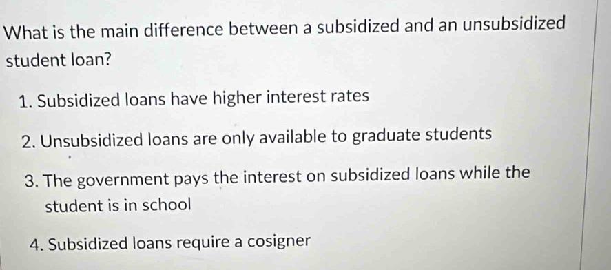 What is the main difference between a subsidized and an unsubsidized
student loan?
1. Subsidized loans have higher interest rates
2. Unsubsidized loans are only available to graduate students
3. The government pays the interest on subsidized loans while the
student is in school
4. Subsidized loans require a cosigner