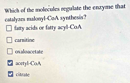 Which of the molecules regulate the enzyme that
catalyzes malonyl-CoA synthesis?
fatty acids or fatty acyl-CoA
carnitine
oxaloacetate
acetyl-CoA
citrate