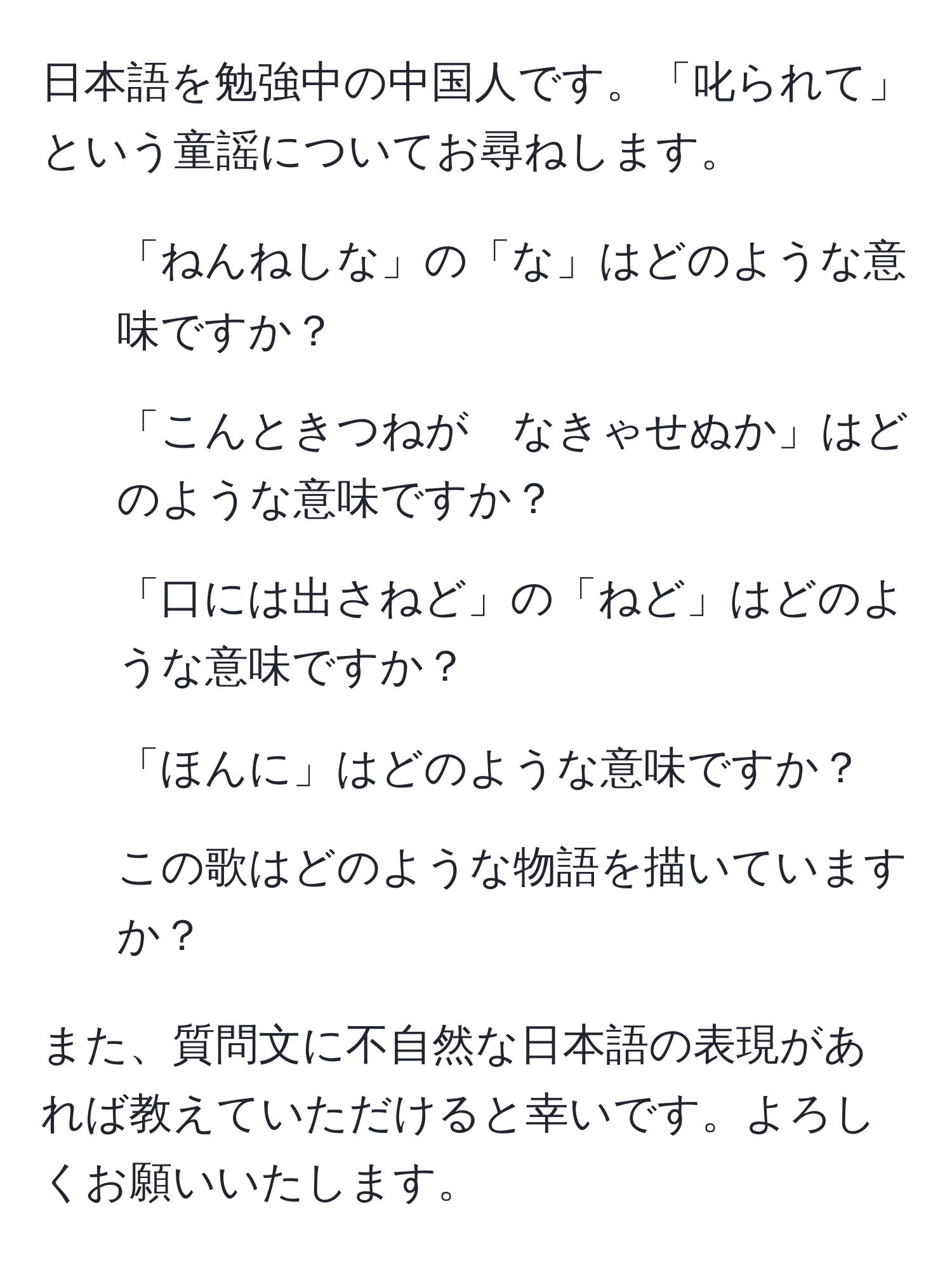 日本語を勉強中の中国人です。「叱られて」という童謡についてお尋ねします。  
1. 「ねんねしな」の「な」はどのような意味ですか？  
2. 「こんときつねが　なきゃせぬか」はどのような意味ですか？  
3. 「口には出さねど」の「ねど」はどのような意味ですか？  
4. 「ほんに」はどのような意味ですか？  
5. この歌はどのような物語を描いていますか？  

また、質問文に不自然な日本語の表現があれば教えていただけると幸いです。よろしくお願いいたします。