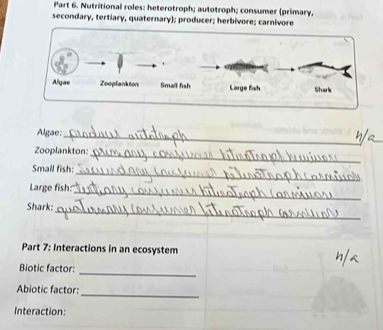 Nutritional roles: heterotroph; autotroph; consumer (primary, 
secondary, tertiary, quaternary); producer; herbivore; carnivore 
Algae: 
_ 
_ 
Zooplankton: 
_ 
Small fish: 
_ 
Large fish: 
_ 
Shark: 
Part 7: Interactions in an ecosystem 
_ 
Biotic factor: 
Abiotic factor: 
_ 
Interaction: