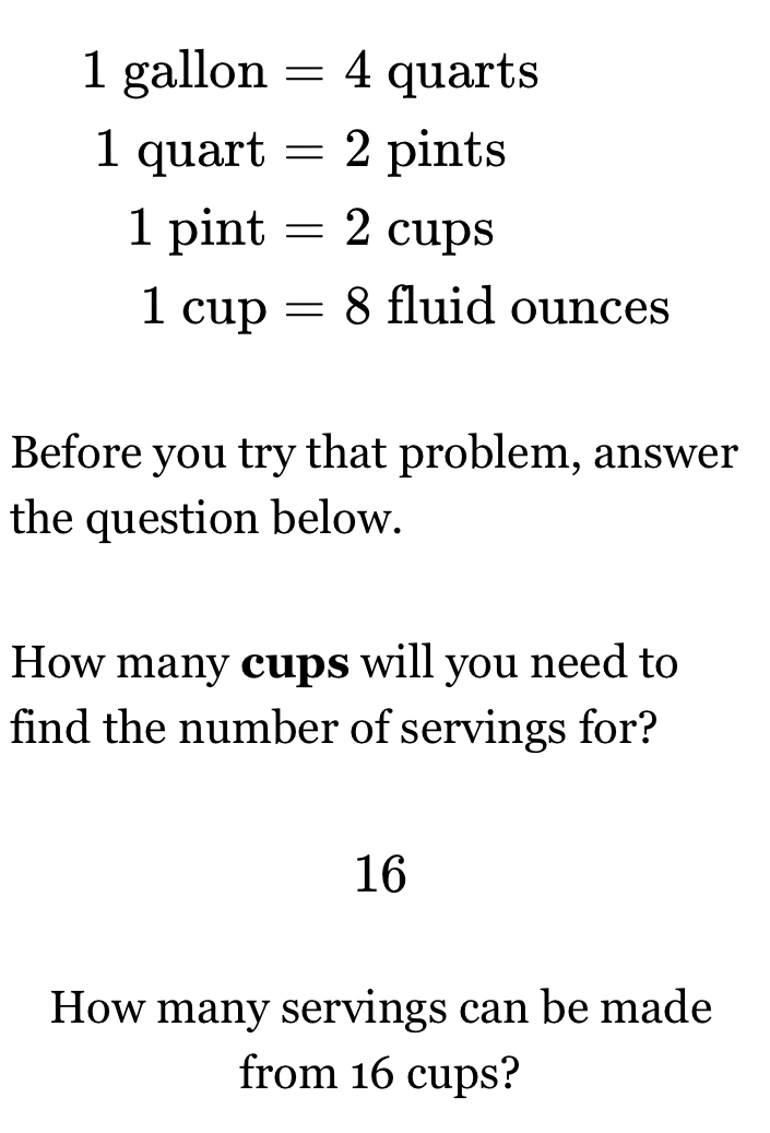 1 gallon =4 qua rts
1 quart =2 pints
1 pint =2cups
1cup=8 fluid ounces
Before you try that problem, answer 
the question below. 
How many cups will you need to 
find the number of servings for? 
16 
How many servings can be made 
from 16 cups?