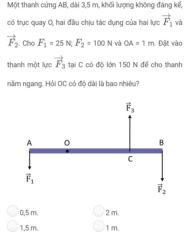 Một thanh cứng AB, dài 3,5 m, khối lượng không đáng kể,
có trục quay O, hai đầu chịu tác dụng của hai lực vector F_1 và
vector F_2. Cho F_1=25N; F_2=100N và OA=1m. Đặt vào
thanh một lực vector F_3 tại C có độ lớn 150 N để cho thanh
nằm ngang. Hỏi OC có độ dài là bao nhiêu?
vector F_3
A
0
B
C
vector F_1
vector F_2
0,5 m. 2 m.
1,5 m. 1 m.