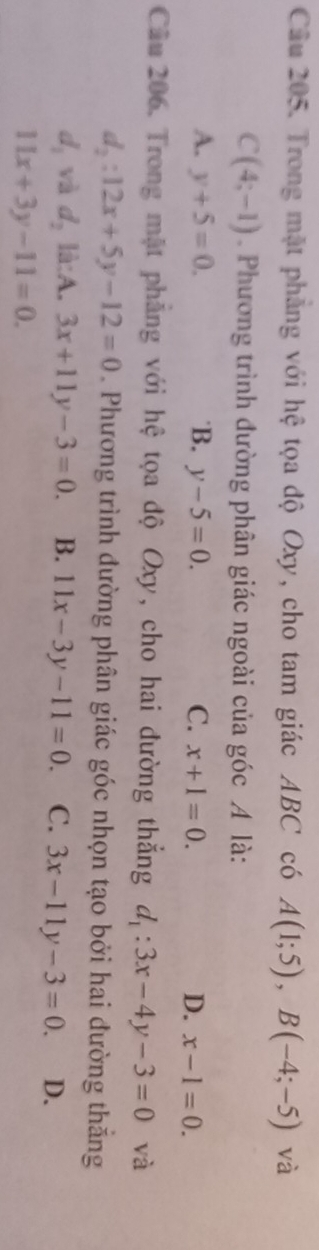 Trong mặt phẳng với hệ tọa độ Oxy, cho tam giác ABC có A(1;5), B(-4;-5) và
C(4;-1) Phương trình đường phân giác ngoài của góc A là:
A. y+5=0. 'B. y-5=0. C. x+1=0. D. x-1=0. 
Câu 206. Trong mật phẳng với hệ tọa độ Oxy, cho hai đường thắng d_1:3x-4y-3=0 và
d_2:12x+5y-12=0. Phương trình đường phân giác góc nhọn tạo bởi hai đường thắng
d_1 và d_2li:A.3x+11y-3=0. B. 11x-3y-11=0. C. 3x-11y-3=0. D.
11x+3y-11=0.