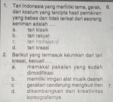 Tari Indonesia yang memiliki tema, gerak, 6.
dan kostum yang tercipta hasil pemikiran
yang bebas dan tidak terikat dari seorang
seniman adalah ....
a. tari klasik
b. tari rakyat
， teri tradisional
d. tari kreasi
2. Berikut yang termasuk keunikan dari tari
kreasi, kecuali ....
a. memakai pakaian yang sudah
dimodifikasi
b. memiliki iringan alat musik daerah
c gerakan cenderung mengikuti tren 7.
d. dikembangkan dari kreativitas
koreografernya