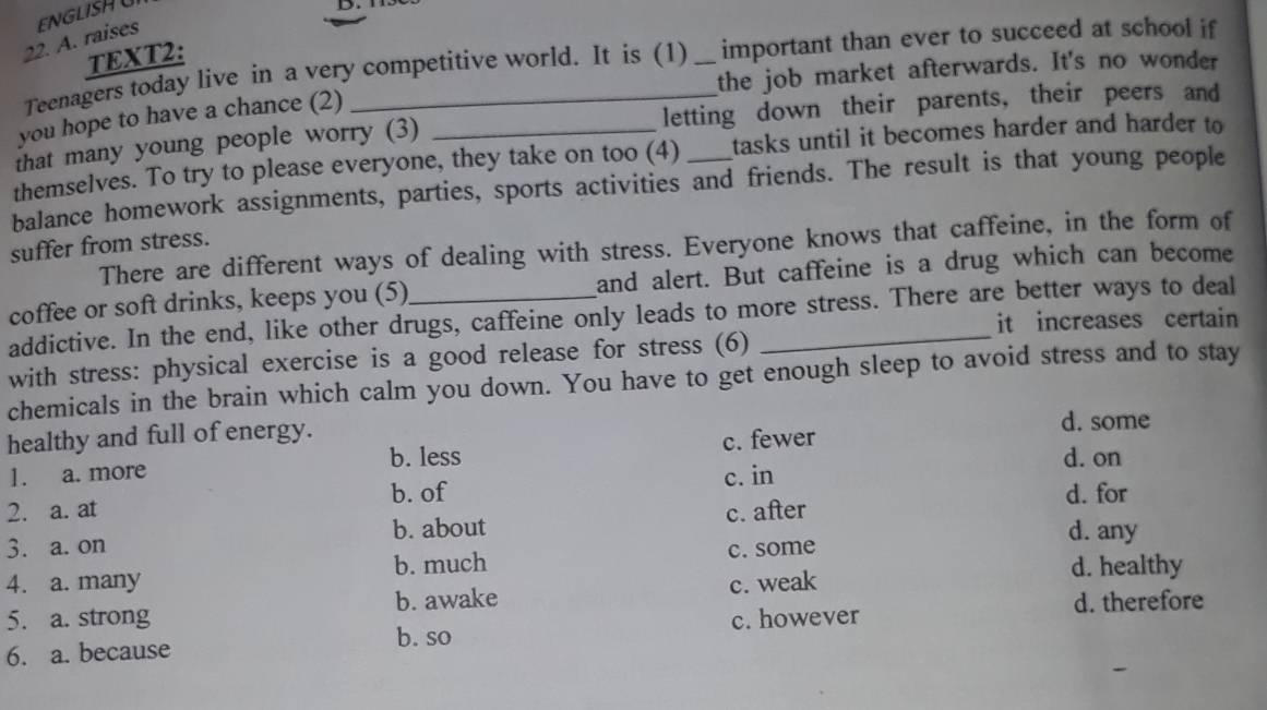 raises ENGLISHU
TEXT2:
Teenagers today live in a very competitive world. It is (1) _important than ever to succeed at school if
the job market afterwards. It's no wonder
you hope to have a chance (2)
that many young people worry (3) letting down their parents, their peers and
themselves. To try to please everyone, they take on too (4) tasks until it becomes harder and harder to
balance homework assignments, parties, sports activities and friends. The result is that young people
suffer from stress.
There are different ways of dealing with stress. Everyone knows that caffeine, in the form of
coffee or soft drinks, keeps you (5) and alert. But caffeine is a drug which can become
addictive. In the end, like other drugs, caffeine only leads to more stress. There are better ways to deal
it increases certain
with stress: physical exercise is a good release for stress (6)
chemicals in the brain which calm you down. You have to get enough sleep to avoid stress and to stay
healthy and full of energy. d. some
d. on
1. a. more b. less c. fewer
b. of c. in
2. a. at c. after d. for
3. a. on b. about d. any
d. healthy
4. a. many b. much c. some
5. a. strong b. awake c. weak d. therefore
b. so
6. a. because c. however