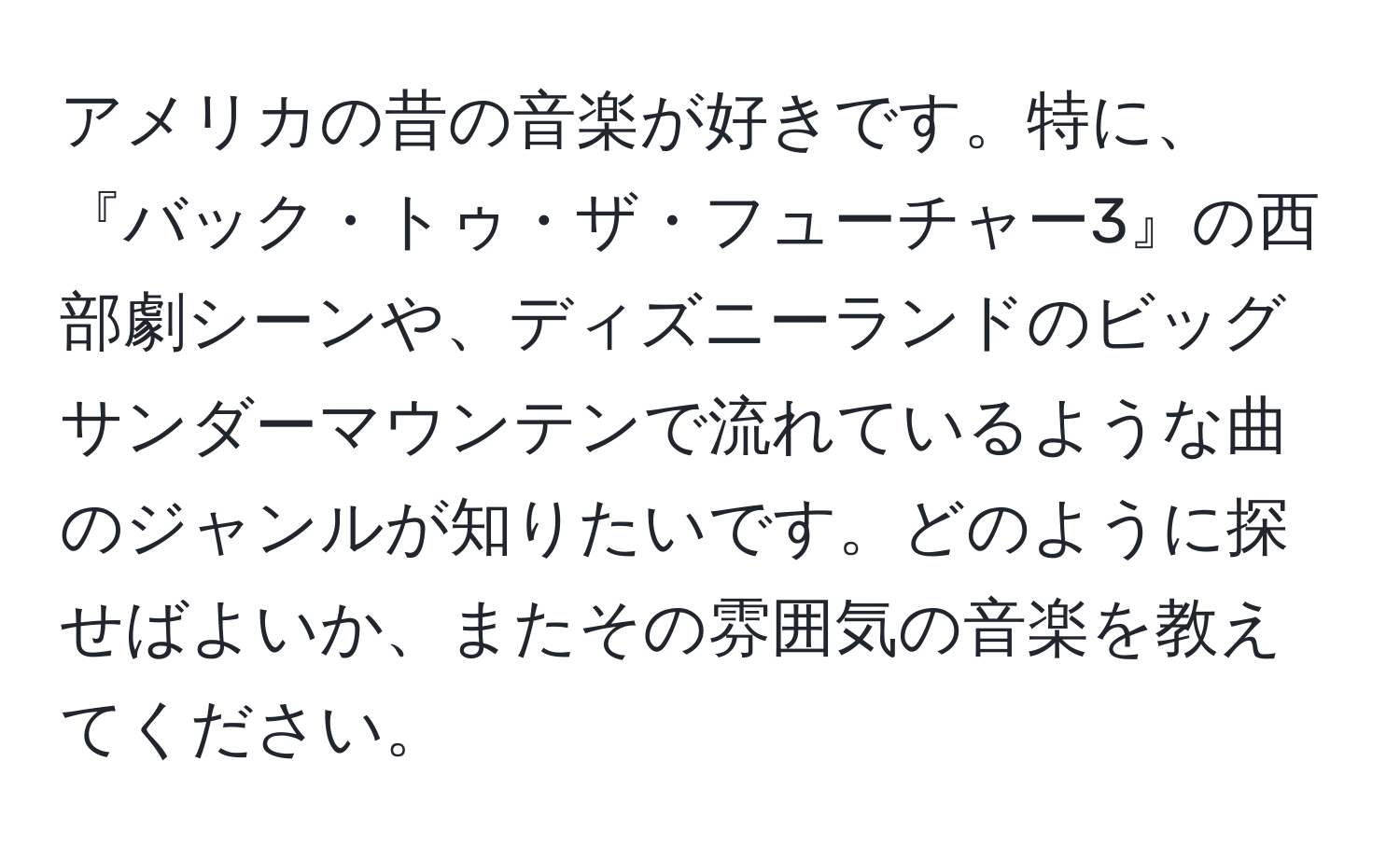 アメリカの昔の音楽が好きです。特に、『バック・トゥ・ザ・フューチャー3』の西部劇シーンや、ディズニーランドのビッグサンダーマウンテンで流れているような曲のジャンルが知りたいです。どのように探せばよいか、またその雰囲気の音楽を教えてください。