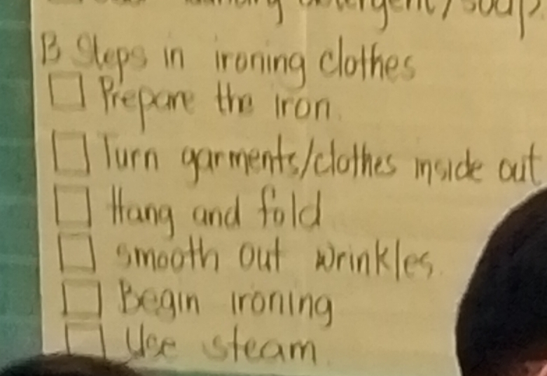 ud 
B Sleps in ironing clothes 
Prepare the iron 
Turn garments / clothes inside out 
Hang and fold 
smooth out wrinkles. 
Begin lroning 
Use steam