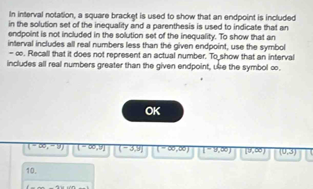 In interval notation, a square bracket is used to show that an endpoint is included
in the solution set of the inequality and a parenthesis is used to indicate that an
endpoint is not included in the solution set of the inequality. To show that an
interval includes all real numbers less than the given endpoint, use the symbol
- ∞. Recall that it does not represent an actual number. To show that an interval
includes all real numbers greater than the given endpoint, ue the symbol ∞.
OK
(-∈fty ,-9) (-∈fty ,9] (-3,9] (-∈fty ,∈fty ) overline [-9,00) [9,∈fty ) (0,3)
10.