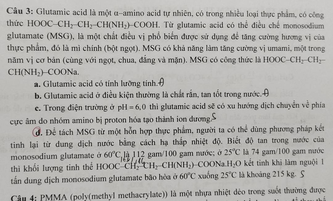 Glutamic acid là một α-amino acid tự nhiên, có trong nhiều loại thực phẩm, có công
thức HOOC-CH_2-CH_2-CH(NH_2) CO OH 1. Từ glutamic acid có thể điều chế monosodium
glutamate (MSG), là một chất điều vị phổ biến được sử dụng để tăng cường hương vị của
thực phẩm, đó là mì chính (bột ngọt). MSG có khả năng làm tăng cường vị umami, một trong
năm vị cơ bản (cùng với ngọt, chua, đẳng và mặn). MSG có công thức là HOOC -CH_2-CH_2-
CH(NH_2) COONa.
a. Glutamic acid có tính lưỡng tính.
b. Glutamic acid ở điều kiện thường là chất rắn, tan tốt trong nước..
c. Trong điện trường ở pH=6,0 thì glutamic acid sẽ có xu hướng dịch chuyển về phía
cực âm do nhóm amino bị proton hóa tạo thành ion dương.
d. Để tách MSG từ một hỗn hợp thực phẩm, người ta có thể dùng phương pháp kết
tinh lại từ dung dịch nước bằng cách hạ thấp nhiệt độ. Biết độ tan trong nước của
monosodium glutamate ở 60°C là 112 gam/100 gam nước; ở 25°C là 74 gam/100 gam nước
160
thì khối lượng tinh thể HOOC-CH_2-CH_2-CH(NH_2) -COONa. H_2O kết tinh khi làm nguội 1
tấ dung dịch monosodium glutamate bão hòa ở 60°C xuống 25°C là khoảng 215 kg. S
Câu 4: PMMA (poly(methyl methacrylate)) là một nhựa nhiệt dẻo trong suốt thường được