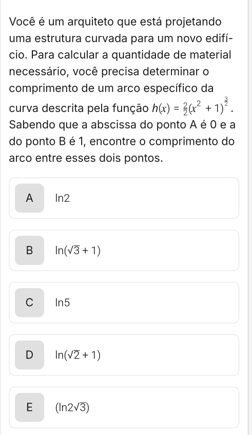 Você é um arquiteto que está projetando
uma estrutura curvada para um novo edifí-
cio. Para calcular a quantidade de material
necessário, você precisa determinar o
comprimento de um arco específico da
curva descrita pela função h(x)= 2/2 (x^2+1)^ 3/2 . 
Sabendo que a abscissa do ponto A é 0 e a
do ponto B é 1, encontre o comprimento do
arco entre esses dois pontos.
A In2
B ln (sqrt(3)+1)
C ln 5
D ln (sqrt(2)+1)
E (ln 2sqrt(3))