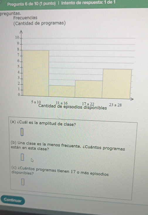 Pregunta 6 de 10 (1 punto) | Intento de respuesta: 1 de 1 
preguntas. 
Frecuencias 
(Cantidad de programas) 
(a) ¿Cuál es la amplitud de clase? 
(b) Una clase es la menos frecuente. ¿Cuántos programas 
están en esta clase? 
(c) ¿Cuántos programas tienen 17 o más episodios 
disponibles? 
Continuar